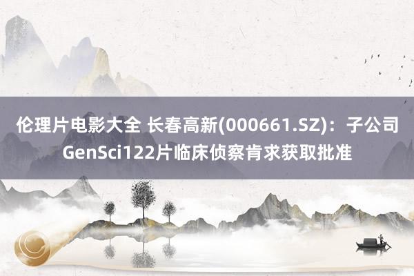 伦理片电影大全 长春高新(000661.SZ)：子公司GenSci122片临床侦察肯求获取批准