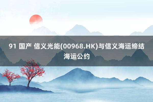 91 国产 信义光能(00968.HK)与信义海运缔结海运公约