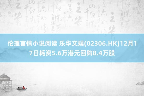 伦理言情小说阅读 乐华文娱(02306.HK)12月17日耗资5.6万港元回购8.4万股