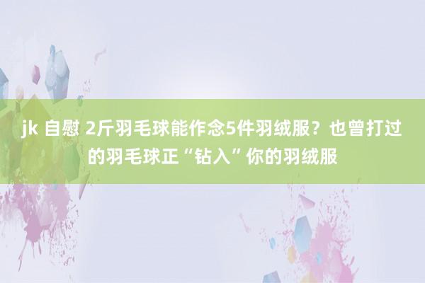 jk 自慰 2斤羽毛球能作念5件羽绒服？也曾打过的羽毛球正“钻入”你的羽绒服