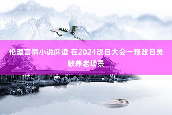 伦理言情小说阅读 在2024改日大会一窥改日灵敏养老场景