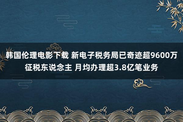 韩国伦理电影下载 新电子税务局已奇迹超9600万征税东说念主 月均办理超3.8亿笔业务