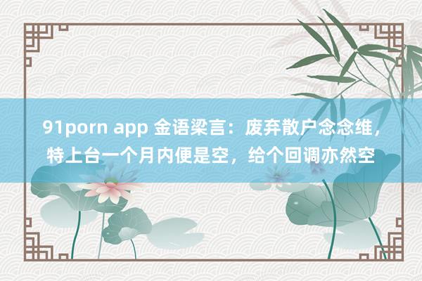 91porn app 金语梁言：废弃散户念念维，特上台一个月内便是空，给个回调亦然空