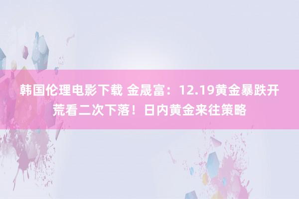 韩国伦理电影下载 金晟富：12.19黄金暴跌开荒看二次下落！日内黄金来往策略