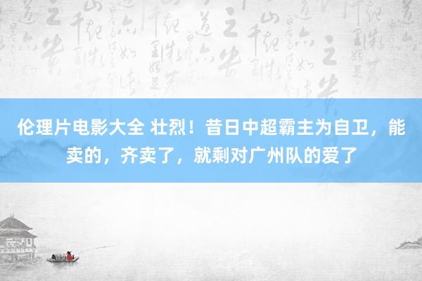 伦理片电影大全 壮烈！昔日中超霸主为自卫，能卖的，齐卖了，就剩对广州队的爱了