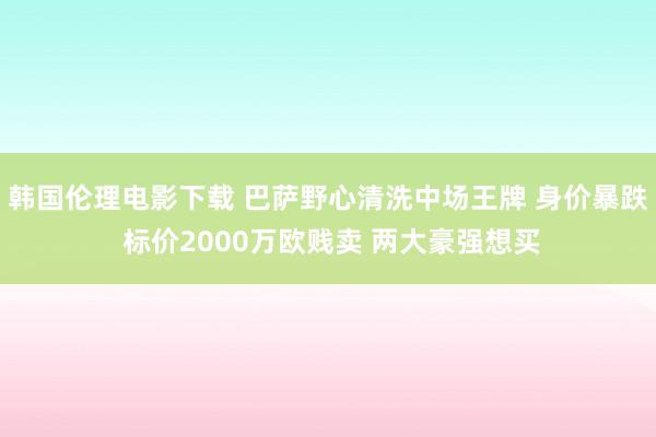 韩国伦理电影下载 巴萨野心清洗中场王牌 身价暴跌 标价2000万欧贱卖 两大豪强想买