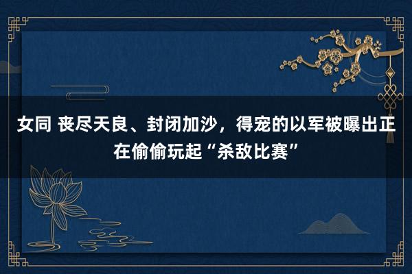 女同 丧尽天良、封闭加沙，得宠的以军被曝出正在偷偷玩起“杀敌比赛”