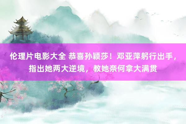 伦理片电影大全 恭喜孙颖莎！邓亚萍躬行出手，指出她两大逆境，教她奈何拿大满贯