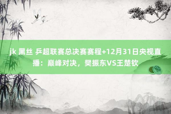 jk 黑丝 乒超联赛总决赛赛程+12月31日央视直播：巅峰对决，樊振东VS王楚钦