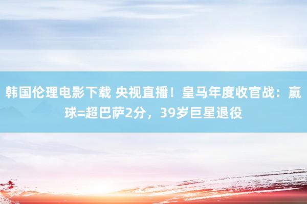 韩国伦理电影下载 央视直播！皇马年度收官战：赢球=超巴萨2分，39岁巨星退役