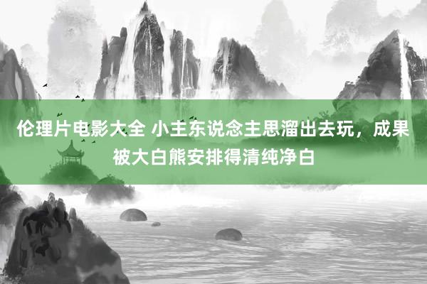 伦理片电影大全 小主东说念主思溜出去玩，成果被大白熊安排得清纯净白