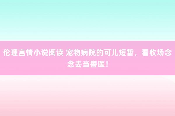 伦理言情小说阅读 宠物病院的可儿短暂，看收场念念去当兽医！