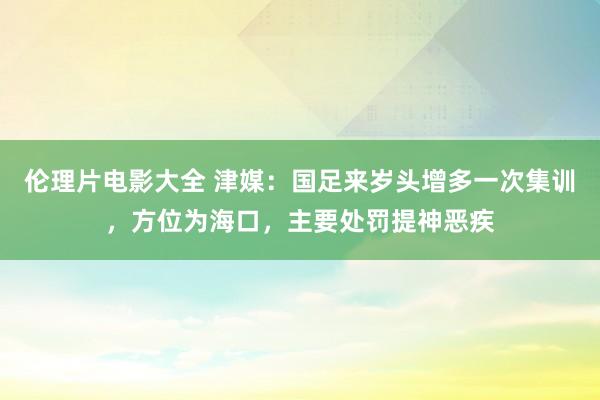 伦理片电影大全 津媒：国足来岁头增多一次集训，方位为海口，主要处罚提神恶疾