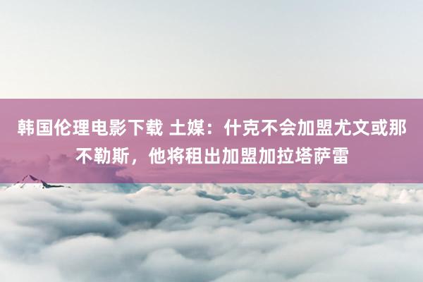 韩国伦理电影下载 土媒：什克不会加盟尤文或那不勒斯，他将租出加盟加拉塔萨雷