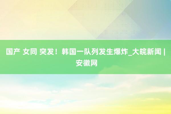 国产 女同 突发！韩国一队列发生爆炸_大皖新闻 | 安徽网