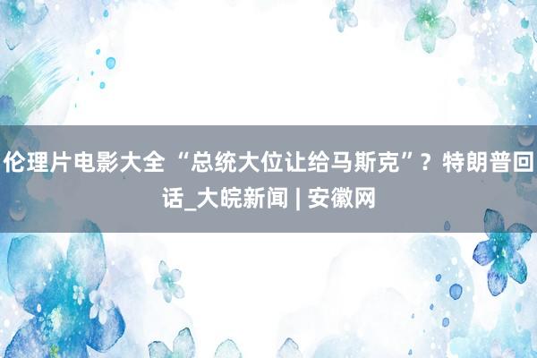 伦理片电影大全 “总统大位让给马斯克”？特朗普回话_大皖新闻 | 安徽网