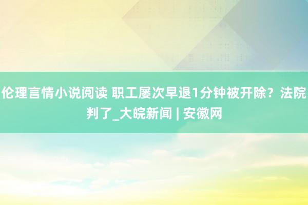 伦理言情小说阅读 职工屡次早退1分钟被开除？法院判了_大皖新闻 | 安徽网