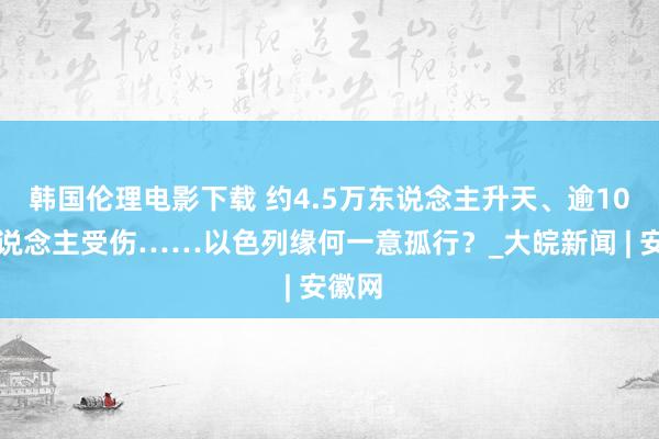 韩国伦理电影下载 约4.5万东说念主升天、逾10万东说念主受伤……以色列缘何一意孤行？_大皖新闻 | 安徽网