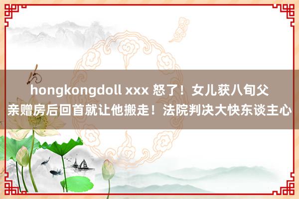 hongkongdoll xxx 怒了！女儿获八旬父亲赠房后回首就让他搬走！法院判决大快东谈主心