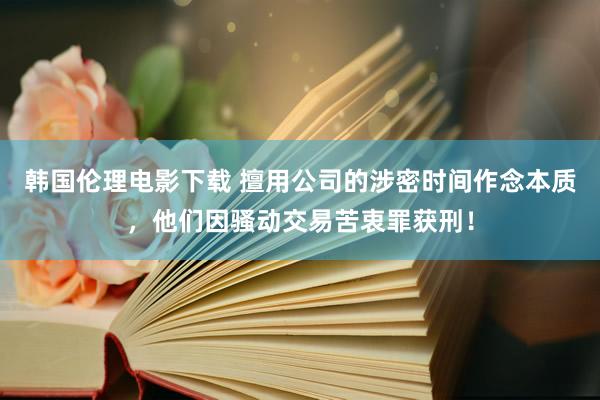 韩国伦理电影下载 擅用公司的涉密时间作念本质，他们因骚动交易苦衷罪获刑！