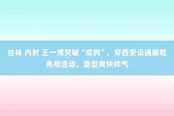 丝袜 内射 王一博突破“成例”，穿西安设通顺鞋亮相活动，造型爽快帅气