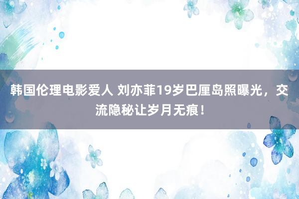 韩国伦理电影爱人 刘亦菲19岁巴厘岛照曝光，交流隐秘让岁月无痕！