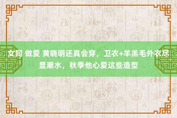 女同 做爱 黄晓明还真会穿，卫衣+羊羔毛外衣尽显潮水，秋季他心爱这些造型