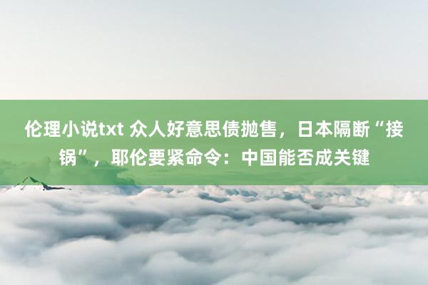 伦理小说txt 众人好意思债抛售，日本隔断“接锅”，耶伦要紧命令：中国能否成关键