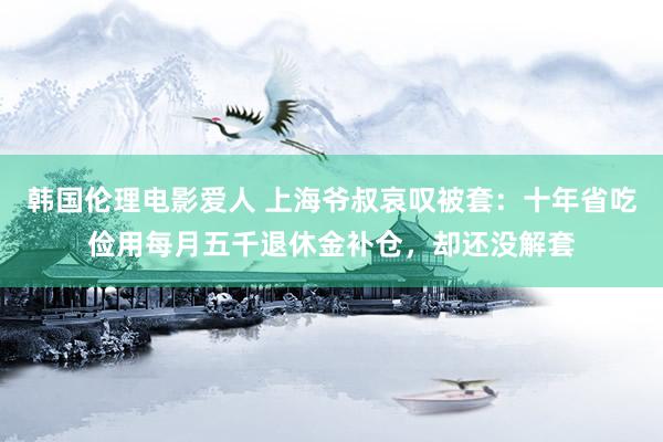 韩国伦理电影爱人 上海爷叔哀叹被套：十年省吃俭用每月五千退休金补仓，却还没解套