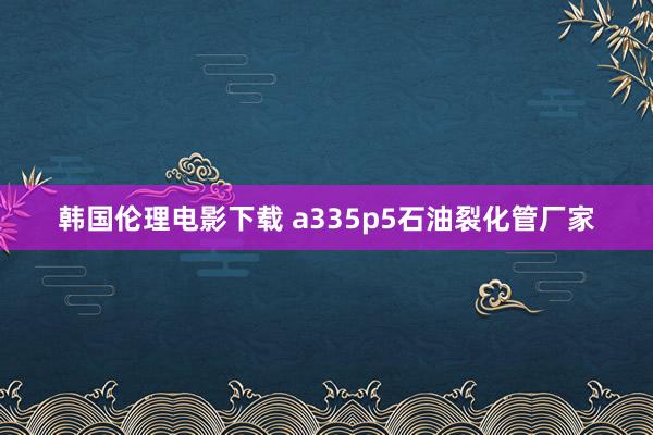 韩国伦理电影下载 a335p5石油裂化管厂家