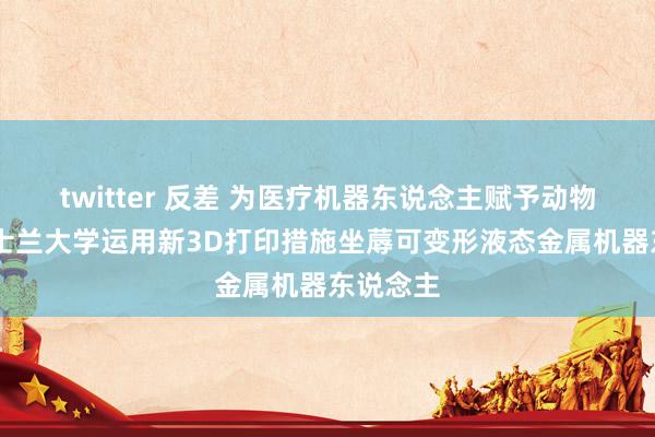 twitter 反差 为医疗机器东说念主赋予动物力量 昆士兰大学运用新3D打印措施坐蓐可变形液态金属机器东说念主