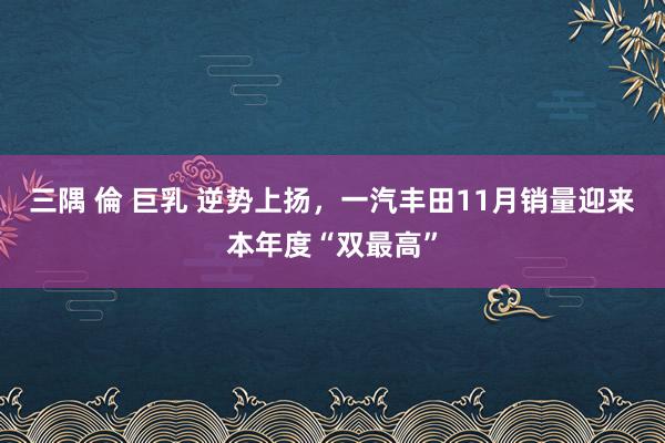 三隅 倫 巨乳 逆势上扬，一汽丰田11月销量迎来本年度“双最高”