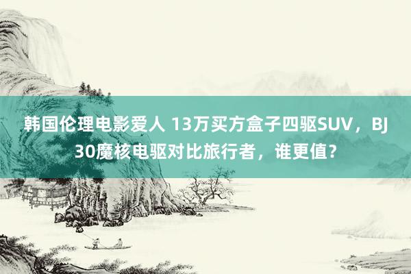 韩国伦理电影爱人 13万买方盒子四驱SUV，BJ30魔核电驱对比旅行者，谁更值？