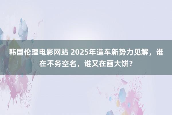 韩国伦理电影网站 2025年造车新势力见解，谁在不务空名，谁又在画大饼？