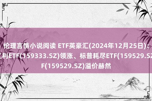 伦理言情小说阅读 ETF英豪汇(2024年12月25日)：港股央企红利ETF(159333.SZ)领涨、标普耗尽ETF(159529.SZ)溢价赫然