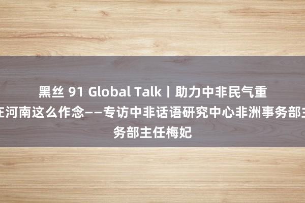 黑丝 91 Global Talk丨助力中非民气重迭，她在河南这么作念——专访中非话语研究中心非洲事务部主任梅妃