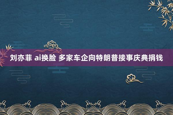 刘亦菲 ai换脸 多家车企向特朗普接事庆典捐钱