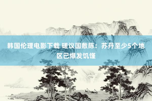 韩国伦理电影下载 磋议国敷陈：苏丹至少5个地区已爆发饥馑