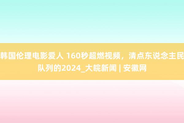 韩国伦理电影爱人 160秒超燃视频，清点东说念主民队列的2024_大皖新闻 | 安徽网