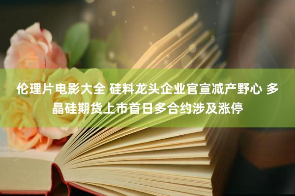 伦理片电影大全 硅料龙头企业官宣减产野心 多晶硅期货上市首日多合约涉及涨停