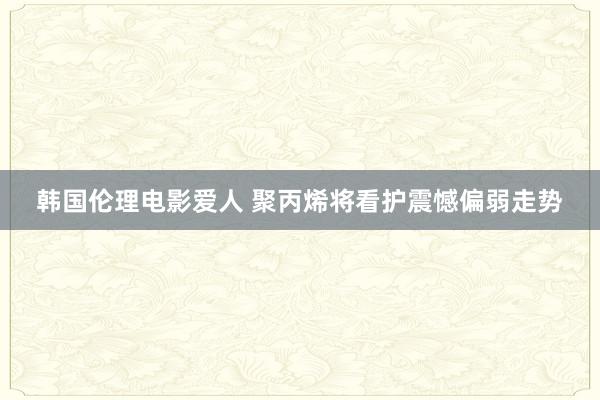 韩国伦理电影爱人 聚丙烯将看护震憾偏弱走势