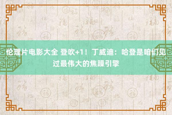 伦理片电影大全 登吹+1！丁威迪：哈登是咱们见过最伟大的焦躁引擎