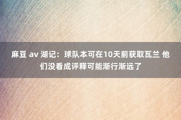 麻豆 av 湖记：球队本可在10天前获取瓦兰 他们没看成评释可能渐行渐远了