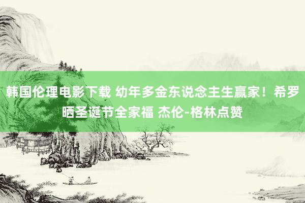 韩国伦理电影下载 幼年多金东说念主生赢家！希罗晒圣诞节全家福 杰伦-格林点赞