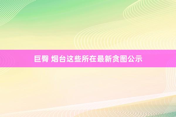 巨臀 烟台这些所在最新贪图公示