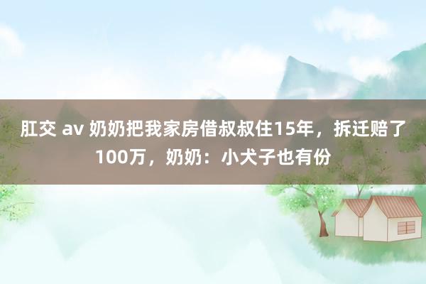 肛交 av 奶奶把我家房借叔叔住15年，拆迁赔了100万，奶奶：小犬子也有份