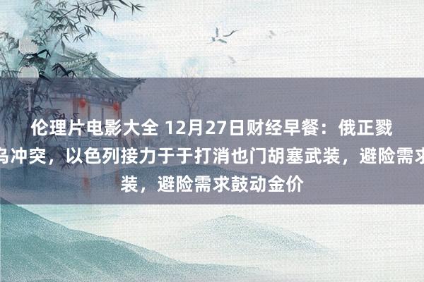 伦理片电影大全 12月27日财经早餐：俄正戮力闭幕俄乌冲突，以色列接力于于打消也门胡塞武装，避险需求鼓动金价