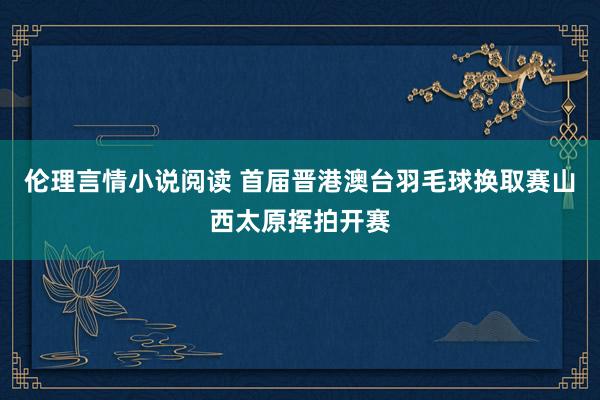 伦理言情小说阅读 首届晋港澳台羽毛球换取赛山西太原挥拍开赛