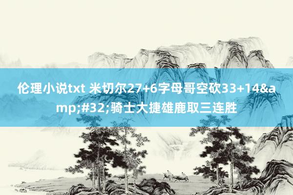 伦理小说txt 米切尔27+6字母哥空砍33+14&#32;骑士大捷雄鹿取三连胜