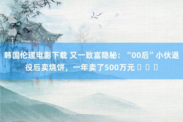 韩国伦理电影下载 又一致富隐秘：“00后”小伙退役后卖烧饼，一年卖了500万元 ​​​